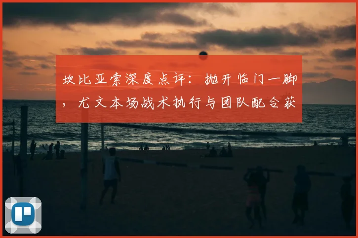 坎比亚索深度点评：抛开临门一脚，尤文本场战术执行与团队配合获盛赞