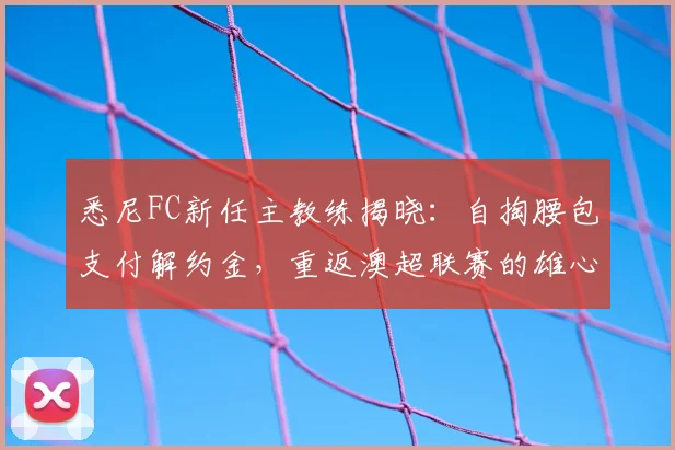 悉尼FC新任主教练揭晓：自掏腰包支付解约金，重返澳超联赛的雄心与计划