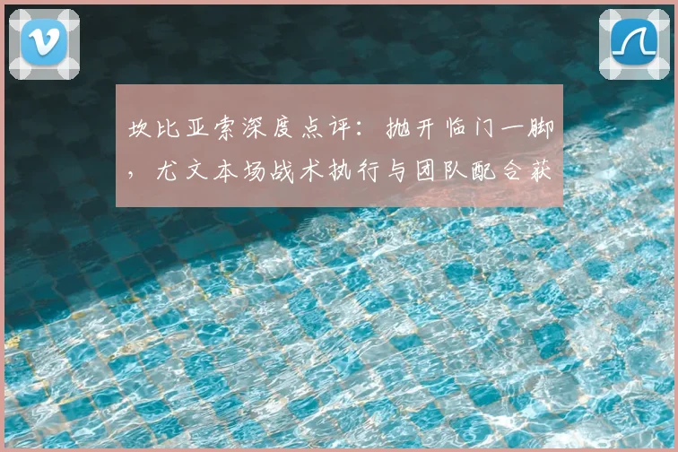坎比亚索深度点评：抛开临门一脚，尤文本场战术执行与团队配合获盛赞