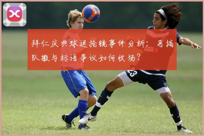 拜仁庆典球迷抢镜事件分析：恶搞队徽与标语争议如何收场？