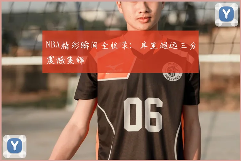 NBA精彩瞬间全收录：库里超远三分震撼集锦