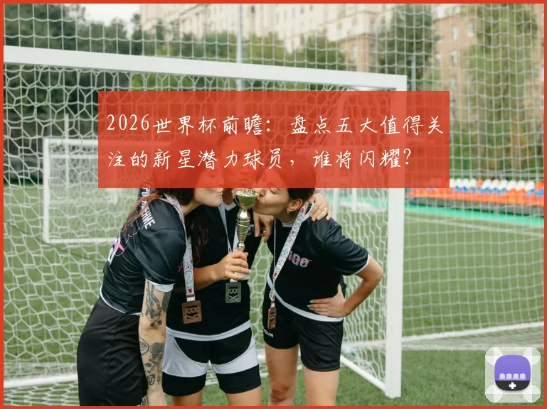 2026世界杯前瞻：盘点五大值得关注的新星潜力球员，谁将闪耀？