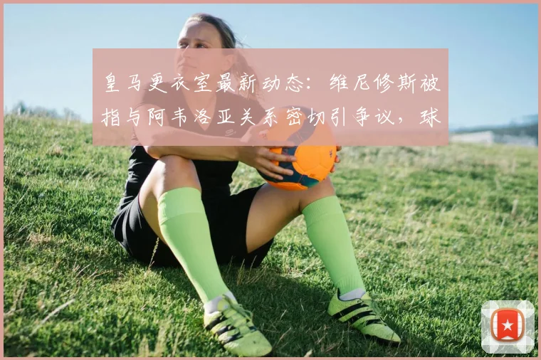 皇马更衣室最新动态：维尼修斯被指与阿韦洛亚关系密切引争议，球队内部矛盾详解