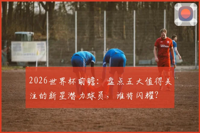 2026世界杯前瞻:盘点五大值得关注的新星潜力球员,谁将闪耀?