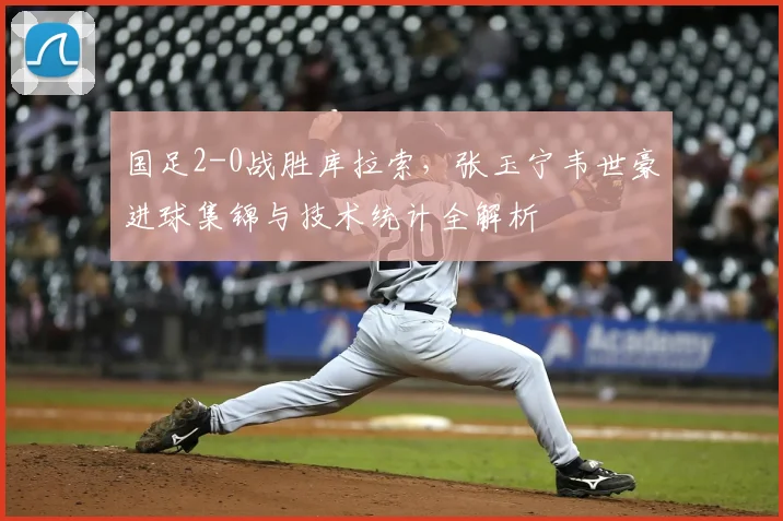 国足2-0战胜库拉索，张玉宁韦世豪进球集锦与技术统计全解析
